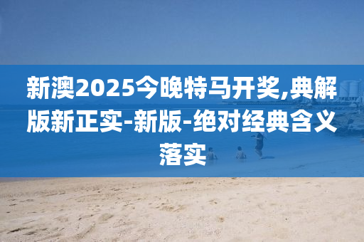 新澳2025今晚特馬開獎,典解版新正實-新版-絕對經(jīng)典含義落實
