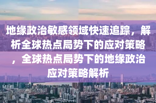 地緣政治敏感領(lǐng)域快速追蹤，解析全球熱點局勢下的應(yīng)對策略，全球熱點局勢下的地緣政治應(yīng)對策略解析