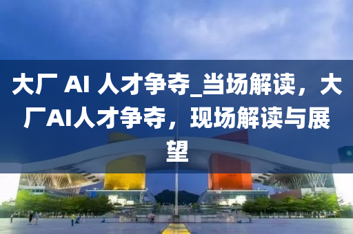 大廠 AI 人才爭奪_當(dāng)場解讀，大廠AI人才爭奪，現(xiàn)場解讀與展望