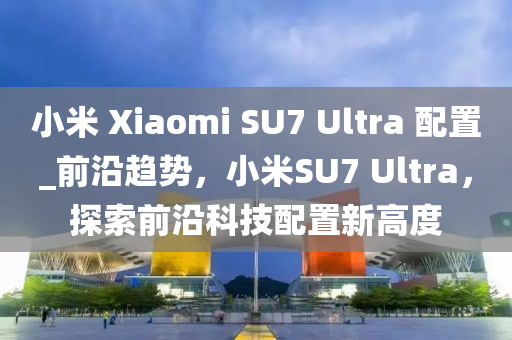 小米 Xiaomi SU7 Ultra 配置_前沿趨勢(shì)，小米SU7 Ultra，探索前沿科技配置新高度