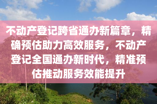 不動產(chǎn)登記跨省通辦新篇章，精確預估助力高效服務，不動產(chǎn)登記全國通辦新時代，精準預估推動服務效能提升
