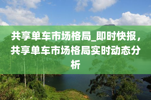 共享單車(chē)市場(chǎng)格局_即時(shí)快報(bào)，共享單車(chē)市場(chǎng)格局實(shí)時(shí)動(dòng)態(tài)分析