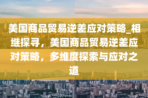 美國(guó)商品貿(mào)易逆差應(yīng)對(duì)策略_相繼探尋，美國(guó)商品貿(mào)易逆差應(yīng)對(duì)策略，多維度探索與應(yīng)對(duì)之道