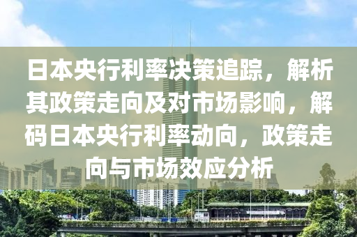 日本央行利率決策追蹤，解析其政策走向及對(duì)市場(chǎng)影響，解碼日本央行利率動(dòng)向，政策走向與市場(chǎng)效應(yīng)分析
