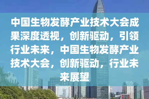 中國生物發(fā)酵產(chǎn)業(yè)技術(shù)大會(huì)成果深度透視，創(chuàng)新驅(qū)動(dòng)，引領(lǐng)行業(yè)未來，中國生物發(fā)酵產(chǎn)業(yè)技術(shù)大會(huì)，創(chuàng)新驅(qū)動(dòng)，行業(yè)未來展望