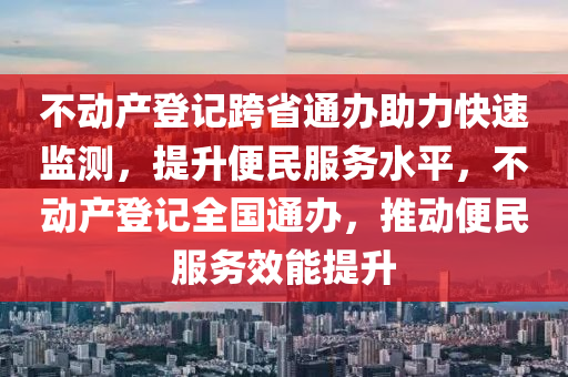 不動產(chǎn)登記跨省通辦助力快速監(jiān)測，提升便民服務水平，不動產(chǎn)登記全國通辦，推動便民服務效能提升