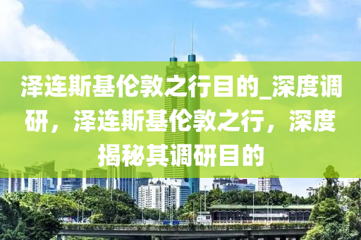 澤連斯基倫敦之行目的_深度調(diào)研，澤連斯基倫敦之行，深度揭秘其調(diào)研目的