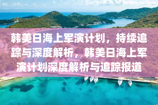 韓美日海上軍演計(jì)劃，持續(xù)追蹤與深度解析，韓美日海上軍演計(jì)劃深度解析與追蹤報(bào)道
