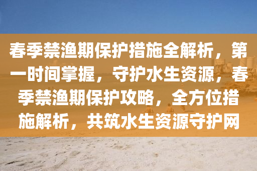 春季禁漁期保護措施全解析，第一時間掌握，守護水生資源，春季禁漁期保護攻略，全方位措施解析，共筑水生資源守護網(wǎng)