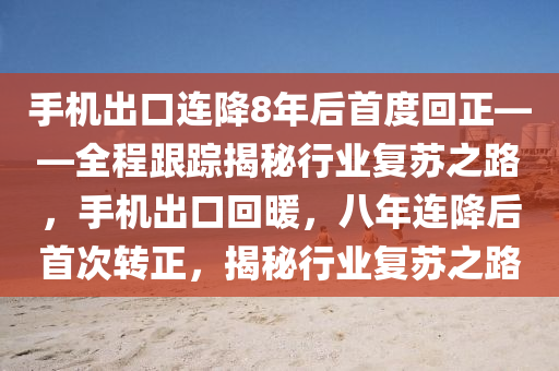手機(jī)出口連降8年后首度回正——全程跟蹤揭秘行業(yè)復(fù)蘇之路，手機(jī)出口回暖，八年連降后首次轉(zhuǎn)正，揭秘行業(yè)復(fù)蘇之路