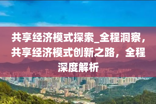 共享經(jīng)濟(jì)模式探索_全程洞察，共享經(jīng)濟(jì)模式創(chuàng)新之路，全程深度解析