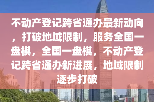 不動產(chǎn)登記跨省通辦最新動向，打破地域限制，服務全國一盤棋，全國一盤棋，不動產(chǎn)登記跨省通辦新進展，地域限制逐步打破