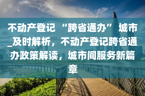 不動產(chǎn)登記 “跨省通辦” 城市_及時解析，不動產(chǎn)登記跨省通辦政策解讀，城市間服務新篇章