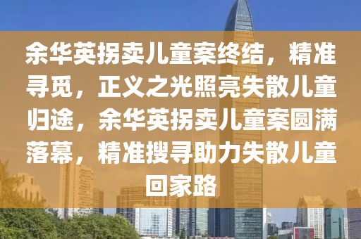 余華英拐賣兒童案終結(jié)，精準(zhǔn)尋覓，正義之光照亮失散兒童歸途，余華英拐賣兒童案圓滿落幕，精準(zhǔn)搜尋助力失散兒童回家路