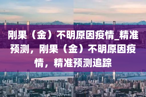 剛果（金）不明原因疫情_精準(zhǔn)預(yù)測(cè)，剛果（金）不明原因疫情，精準(zhǔn)預(yù)測(cè)追蹤