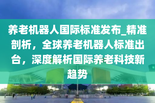 養(yǎng)老機器人國際標準發(fā)布_精準剖析，全球養(yǎng)老機器人標準出臺，深度解析國際養(yǎng)老科技新趨勢