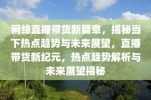 網(wǎng)絡(luò)直播帶貨新篇章，揭秘當(dāng)下熱點(diǎn)趨勢(shì)與未來展望，直播帶貨新紀(jì)元，熱點(diǎn)趨勢(shì)解析與未來展望揭秘