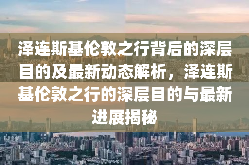 澤連斯基倫敦之行背后的深層目的及最新動態(tài)解析，澤連斯基倫敦之行的深層目的與最新進(jìn)展揭秘