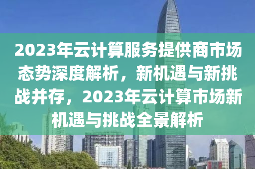 2023年云計算服務提供商市場態(tài)勢深度解析，新機遇與新挑戰(zhàn)并存，2023年云計算市場新機遇與挑戰(zhàn)全景解析