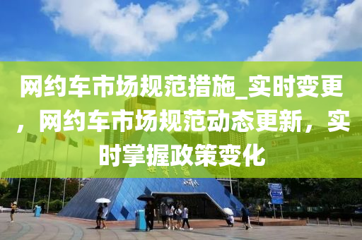 網(wǎng)約車市場規(guī)范措施_實時變更，網(wǎng)約車市場規(guī)范動態(tài)更新，實時掌握政策變化
