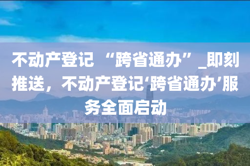 不動產(chǎn)登記 “跨省通辦”_即刻推送，不動產(chǎn)登記‘跨省通辦’服務全面啟動