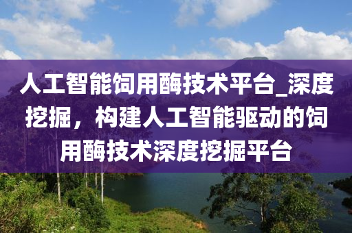 人工智能飼用酶技術(shù)平臺(tái)_深度挖掘，構(gòu)建人工智能驅(qū)動(dòng)的飼用酶技術(shù)深度挖掘平臺(tái)