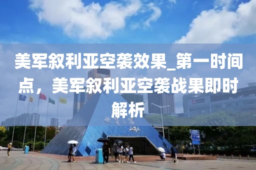 美軍敘利亞空襲效果_第一時間點，美軍敘利亞空襲戰(zhàn)果即時解析