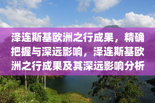 澤連斯基歐洲之行成果，精確把握與深遠影響，澤連斯基歐洲之行成果及其深遠影響分析