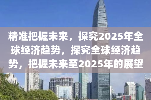 精準把握未來，探究2025年全球經濟趨勢，探究全球經濟趨勢，把握未來至2025年的展望