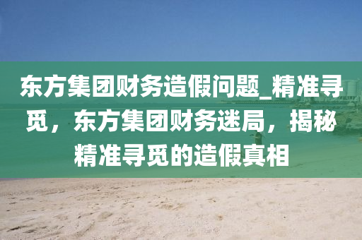 東方集團(tuán)財(cái)務(wù)造假問題_精準(zhǔn)尋覓，東方集團(tuán)財(cái)務(wù)迷局，揭秘精準(zhǔn)尋覓的造假真相