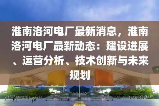 淮南洛河電廠最新消息，淮南洛河電廠最新動態(tài)：建設(shè)進展、運營分析、技術(shù)創(chuàng)新與未來規(guī)劃