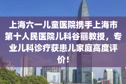 上海六一兒童醫(yī)院攜手上海市第十人民醫(yī)院兒科谷麗教授，專業(yè)兒科診療獲患兒家庭高度評價！