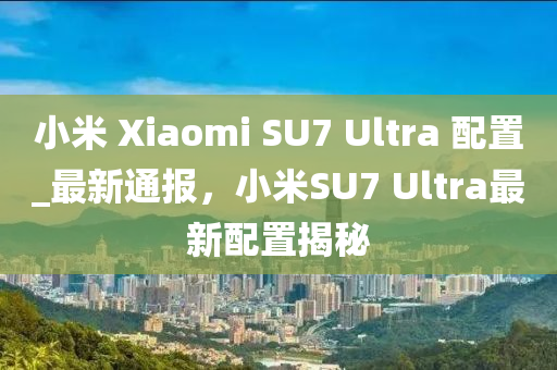 小米 Xiaomi SU7 Ultra 配置_最新通報(bào)，小米SU7 Ultra最新配置揭秘