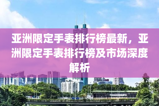 亞洲限定手表排行榜最新，亞洲限定手表排行榜及市場(chǎng)深度解析