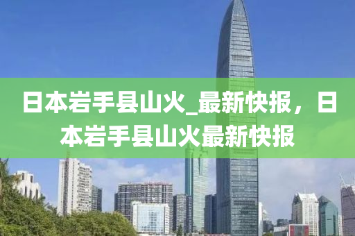 日本巖手縣山火_最新快報(bào)，日本巖手縣山火最新快報(bào)