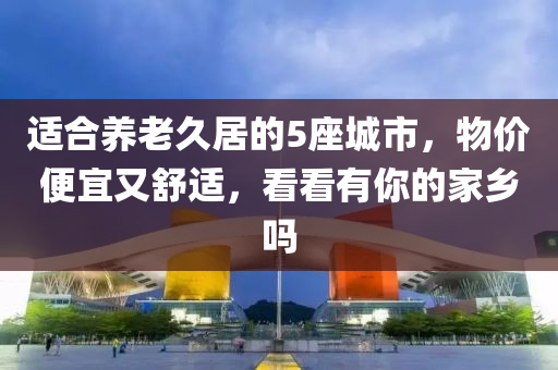 適合養(yǎng)老久居的5座城市，物價(jià)便宜又舒適，看看有你的家鄉(xiāng)嗎
