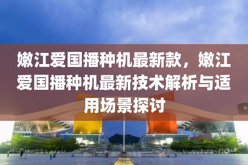 嫩江愛國播種機最新款，嫩江愛國播種機最新技術(shù)解析與適用場景探討