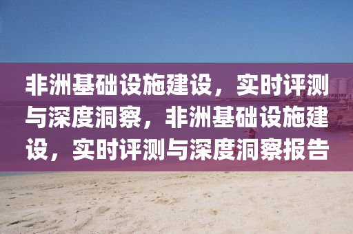 非洲基礎(chǔ)設(shè)施建設(shè)，實時評測與深度洞察，非洲基礎(chǔ)設(shè)施建設(shè)，實時評測與深度洞察報告