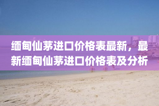緬甸仙茅進(jìn)口價(jià)格表最新，最新緬甸仙茅進(jìn)口價(jià)格表及分析