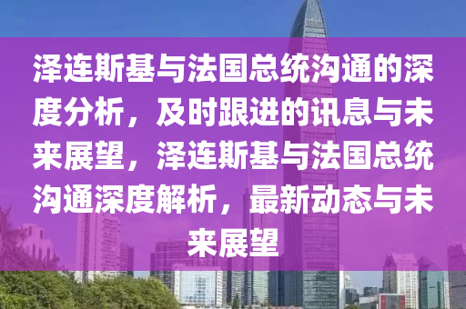 澤連斯基與法國總統溝通的深度分析，及時跟進的訊息與未來展望，澤連斯基與法國總統溝通深度解析，最新動態(tài)與未來展望