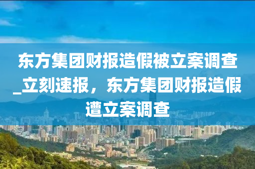 東方集團財報造假被立案調查_立刻速報，東方集團財報造假遭立案調查