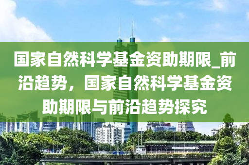 國家自然科學(xué)基金資助期限_前沿趨勢，國家自然科學(xué)基金資助期限與前沿趨勢探究