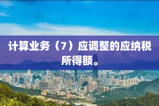 計(jì)算業(yè)務(wù)（7）應(yīng)調(diào)整的應(yīng)納稅所得額。