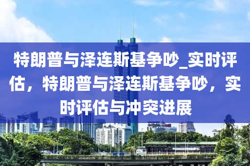 特朗普與澤連斯基爭(zhēng)吵_實(shí)時(shí)評(píng)估，特朗普與澤連斯基爭(zhēng)吵，實(shí)時(shí)評(píng)估與沖突進(jìn)展