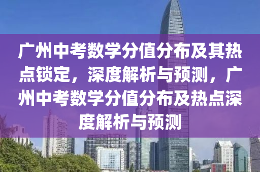 廣州中考數(shù)學(xué)分值分布及其熱點(diǎn)鎖定，深度解析與預(yù)測(cè)，廣州中考數(shù)學(xué)分值分布及熱點(diǎn)深度解析與預(yù)測(cè)