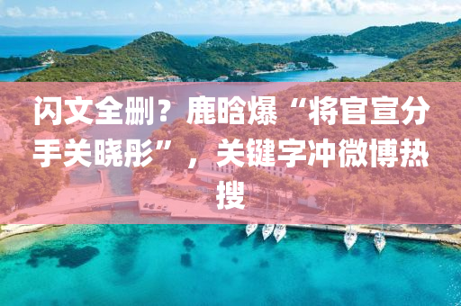 閃文全刪？鹿晗爆“將官宣分手關(guān)曉彤”，關(guān)鍵字沖微博熱搜