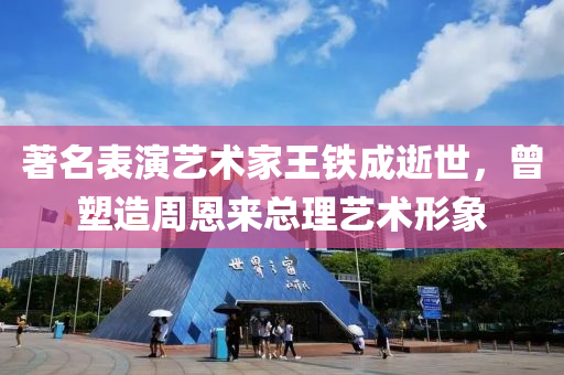 著名表演藝術(shù)家王鐵成逝世，曾塑造周恩來總理藝術(shù)形象