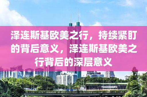 澤連斯基歐美之行，持續(xù)緊盯的背后意義，澤連斯基歐美之行背后的深層意義