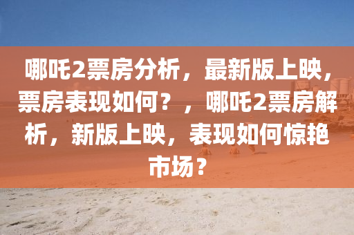 哪吒2票房分析，最新版上映，票房表現(xiàn)如何？，哪吒2票房解析，新版上映，表現(xiàn)如何驚艷市場(chǎng)？