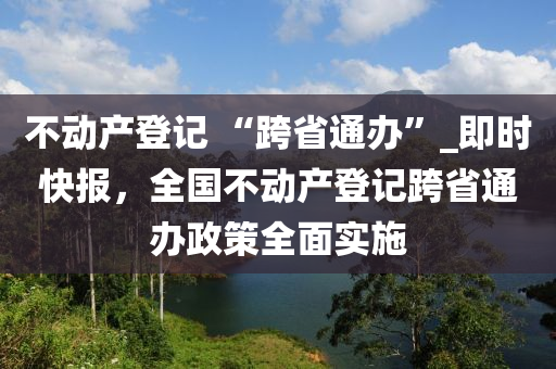 不動產(chǎn)登記 “跨省通辦”_即時快報，全國不動產(chǎn)登記跨省通辦政策全面實施